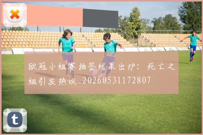 欧冠小组赛抽签结果出炉：死亡之组引发热议_20260531172807