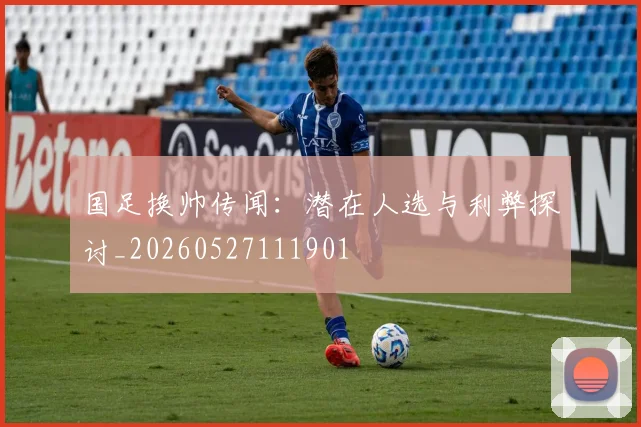 国足换帅传闻：潜在人选与利弊探讨_20260527111901