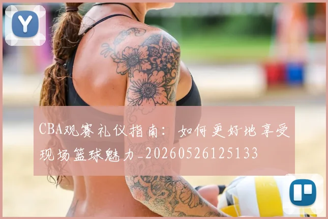 CBA观赛礼仪指南:如何更好地享受现场篮球魅力_20260526125133