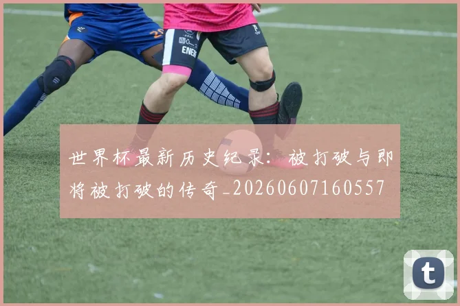 世界杯最新历史纪录：被打破与即将被打破的传奇_20260607160557