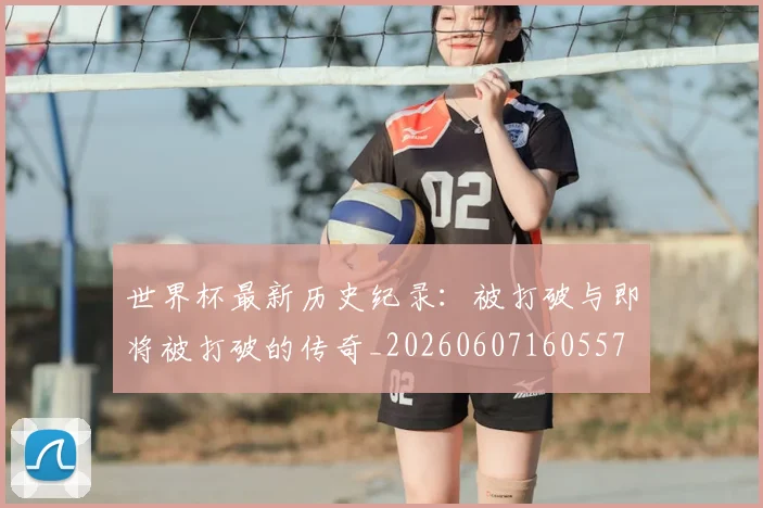 世界杯最新历史纪录：被打破与即将被打破的传奇_20260607160557