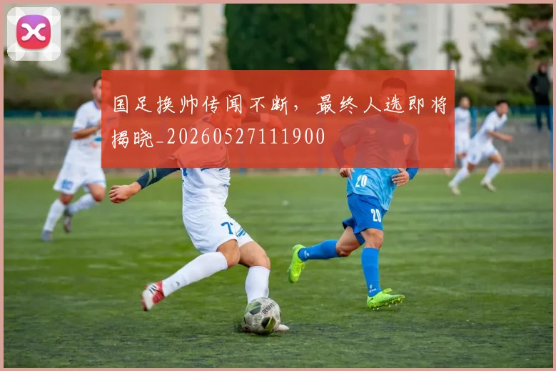 国足换帅传闻不断,最终人选即将揭晓_20260527111900