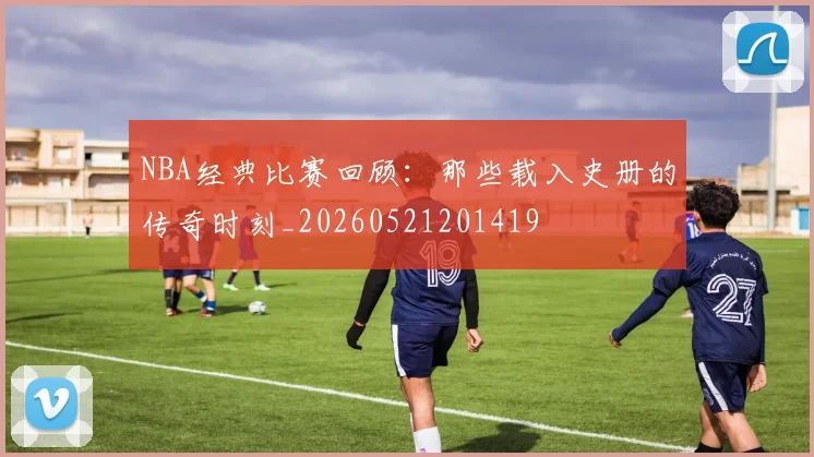 NBA经典比赛回顾：那些载入史册的传奇时刻_20260521201419