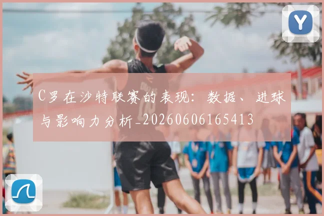 C罗在沙特联赛的表现:数据、进球与影响力分析_20260606165413