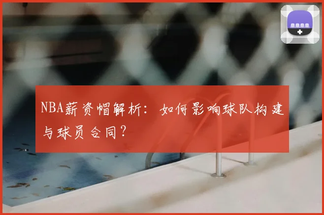 NBA薪资帽解析：如何影响球队构建与球员合同？