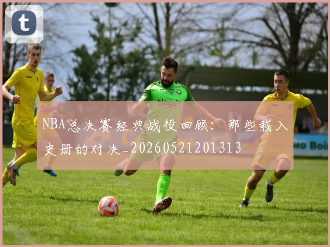 NBA总决赛经典战役回顾:那些载入史册的对决_20260521201313